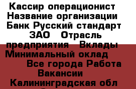 Кассир-операционист › Название организации ­ Банк Русский стандарт, ЗАО › Отрасль предприятия ­ Вклады › Минимальный оклад ­ 35 000 - Все города Работа » Вакансии   . Калининградская обл.,Советск г.